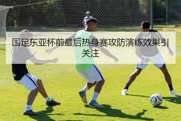 国足东亚杯前最后热身赛攻防演练效果引关注
