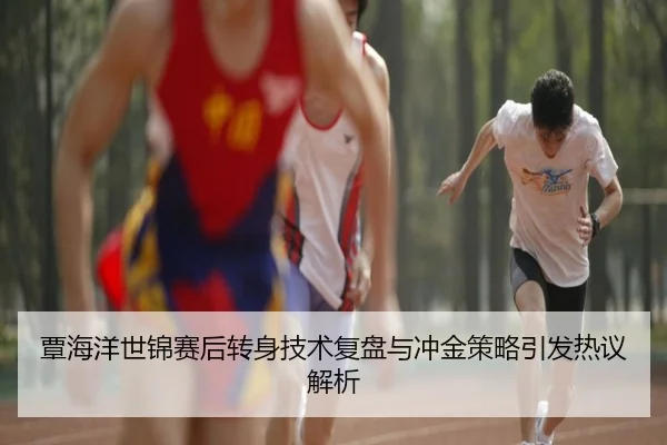 覃海洋世锦赛后转身技术复盘与冲金策略引发热议解析